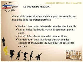 LE MODULE DE RESULTAT Ce module de résultat mis en place pour l’ensemble des discipline de la fédération permet : Un lien direct avec la base de données des licenciés La saisie des feuilles de match directement par les clubs Le calcul des classements des compétitions La réalisation des statistiques de chacune des équipes et chacun des joueurs pour les buts et les cartons 