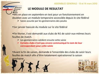 LE MODULE DE RESULTAT Mis en place en septembre en test pour un fonctionnement en doublon avec un module temporaire accessible depuis le site fédéral Saisie assurée par les gestionnaires des poules 1er janvier bascule du module sur le site fédéral Fin février, il est demandé aux clubs de N1 de saisir eux-mêmes leurs feuilles de match. Les gestionnaires valident ensuite cette saisie Certains clubs n’ont pas encore communiqué le nom de leur correspondant pour cette saisie Avant la fin de saison, demande à l’ensemble des clubs de saisir leurs feuilles de match afin d’être totalement opérationnel la saison prochaine 