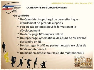 LA REFONTE DES CHAMPIONNATS Le contexte Un Calendrier trop chargé ne permettant que difficilement de gérer des reports Peu ou pas de temps pour la formation et le développement Un découpage N2 toujours délicat Un repêchage systématique des clubs de N2 devant descendre en N3 Des barrages N1-N2 ne permettant pas aux clubs de N2 de monter en N1 Un maintien difficile pour les clubs montant en N1 