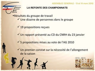 LA REFONTE DES CHAMPIONNATS Résultats du groupe de travail Une dizaine de personnes dans le groupe 19 propositions reçues Un rapport présenté au CD du CNRH du 23 janvier 5 propositions mises au vote de l’AG 2010 Un premier constat sur la nécessité de l’allongement de la saison 