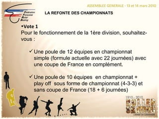 LA REFONTE DES CHAMPIONNATS Vote 1 Pour le fonctionnement de la 1ère division, souhaitez-vous : Une poule de 12 équipes en championnat simple (formule actuelle avec 22 journées) avec une coupe de France en complément. Une poule   de 10 équipes  en championnat + play off  sous forme de championnat (4-3-3) et sans coupe de France (18 + 6 journées) 