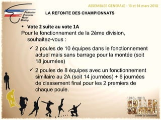 LA REFONTE DES CHAMPIONNATS Vote 2 suite au vote 1A Pour le fonctionnement de la 2ème division, souhaitez-vous : 2 poules de 10 équipes dans le fonctionnement actuel mais sans barrage pour la montée (soit 18 journées) 2 poules de 8 équipes avec un fonctionnement similaire au 2A (soit 14 journées) + 6 journées de classement final pour les 2 premiers de chaque poule. 