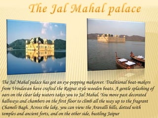 The Jal Mahal palace has got an eye-popping makeover. Traditional boat-makers
from Vrindavan have crafted the Rajput style wooden boats. A gentle splashing of
oars on the clear lake waters takes you to Jal Mahal. You move past decorated
hallways and chambers on the first floor to climb all the way up to the fragrant
Chameli Bagh. Across the lake, you can view the Aravalli hills, dotted with
temples and ancient forts, and on the other side, bustling Jaipur

 