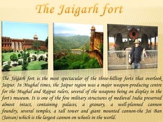 The Jaigarh fort is the most spectacular of the three-hilltop forts that overlook
Jaipur. In Mughal times, the Jaipur region was a major weapon-producing centre
for the Mughal and Rajput rulers, several of the weapons being on display in the
fort's museum. It is one of the few military structures of medieval India preserved
almost intact, containing palaces, a granary, a well-planned cannon
foundry, several temples, a tall tower and giant mounted cannon-the Jai Ban
(Jaivan) which is the largest cannon on wheels in the world.

 