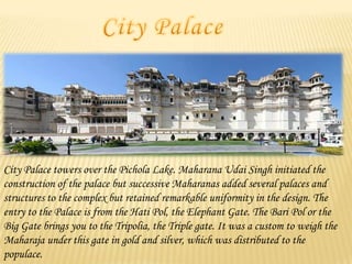 City Palace towers over the Pichola Lake. Maharana Udai Singh initiated the
construction of the palace but successive Maharanas added several palaces and
structures to the complex but retained remarkable uniformity in the design. The
entry to the Palace is from the Hati Pol, the Elephant Gate. The Bari Pol or the
Big Gate brings you to the Tripolia, the Triple gate. It was a custom to weigh the
Maharaja under this gate in gold and silver, which was distributed to the
populace.

 