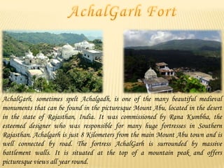 AchalGarh, sometimes spelt Achalgadh, is one of the many beautiful medieval
monuments that can be found in the picturesque Mount Abu, located in the desert
in the state of Rajasthan, India. It was commissioned by Rana Kumbha, the
esteemed designer who was responsible for many huge fortresses in Southern
Rajasthan. Achalgarh is just 8 Kilometers from the main Mount Abu town and is
well connected by road. The fortress AchalGarh is surrounded by massive
battlement walls. It is situated at the top of a mountain peak and offers
picturesque views all year round.

 