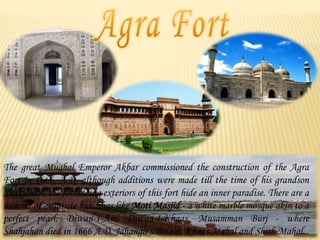 The great Mughal Emperor Akbar commissioned the construction of the Agra
Fort in 1666, A.D. although additions were made till the time of his grandson
Shahjahan. the forbidding exteriors of this fort hide an inner paradise. There are a
number of exquisite buildings like Moti Masjid - a white marble mosque akin to a
perfect pearl; Diwan-I-Am, Diwan-I-Khaas, Musamman Burj - where
Shahjahan died in 1666 A.D. Jahangir's Palace; Khaas Mahal and Shish Mahal.

 