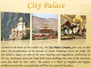 Located in the heart of the walled city, the City Palace Complex gives you an idea
about the farsightedness of the founder of Jaipur Maharaja Sawai Jai Singh. He
left behind a legacy of some of the most imposing and magnificent architecture in
the city. Maharaja Sawai Jai Singh built many buildings but some of the structures
were also built by later rulers. The palace is a blend of Mughal and Rajput
architecture and the ex-royal family still lives in a part of the palace.

 