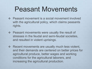 Peasant Movements
 Peasant movement is a social movement involved
with the agricultural policy, which claims peasants
rights.
 Peasant movements were usually the result of
stresses in the feudal and semi-feudal societies,
and resulted in violent uprisings.
 Recent movements are usually much less violent,
and their demands are centered on better prices for
agricultural produce, better wages and working
conditions for the agricultural laborers, and
increasing the agricultural production.
 