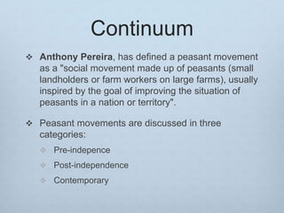 Continuum
 Anthony Pereira, has defined a peasant movement
as a "social movement made up of peasants (small
landholders or farm workers on large farms), usually
inspired by the goal of improving the situation of
peasants in a nation or territory".
 Peasant movements are discussed in three
categories:
 Pre-indepence
 Post-independence
 Contemporary
 