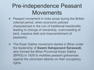 Pre-independence Peasant
Movements
 Peasant movement in India arose during the British
colonial period, when economic policies
characterized in the ruin of traditional handicrafts
leading to change of ownership, overcrowding of
land, massive debt and impoverishment of
peasantry.
 The Kisan Sabha movement started in Bihar under
the leadership of Swami Sahajanand Saraswati,
who formed the Bihar Provincial Kisan Sabha
(BPKS) in 1929 to mobilise peasant grievances
against the zamindari attacks on their occupancy
rights.
 