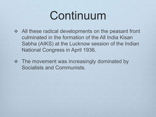 Continuum
 All these radical developments on the peasant front
culminated in the formation of the All India Kisan
Sabha (AIKS) at the Lucknow session of the Indian
National Congress in April 1936.
 The movement was increasingly dominated by
Socialists and Communists.
 