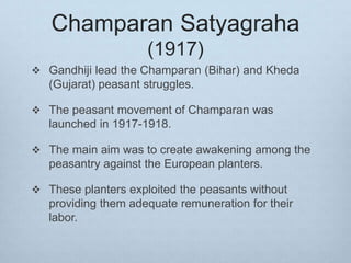 Champaran Satyagraha
(1917)
 Gandhiji lead the Champaran (Bihar) and Kheda
(Gujarat) peasant struggles.
 The peasant movement of Champaran was
launched in 1917-1918.
 The main aim was to create awakening among the
peasantry against the European planters.
 These planters exploited the peasants without
providing them adequate remuneration for their
labor.
 