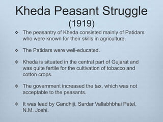 Kheda Peasant Struggle
(1919)
 The peasantry of Kheda consisted mainly of Patidars
who were known for their skills in agriculture.
 The Patidars were well-educated.
 Kheda is situated in the central part of Gujarat and
was quite fertile for the cultivation of tobacco and
cotton crops.
 The government increased the tax, which was not
acceptable to the peasants.
 It was lead by Gandhiji, Sardar Vallabhbhai Patel,
N.M. Joshi.
 
