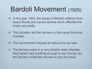 Bardoli Movement (1925)
 In the year 1925, the taluka of Bardoli suffered from
heavy floods and severe famine which affected the
crops very badly.
 This situation led the farmers to face great financial
troubles.
 The Government refused to reduce the tax rate.
 The farmers were in a very pitiable state whereby
they barely had anything enough to pay the tax, so,
the farmers of Bardoli refused to pay the taxes.
 