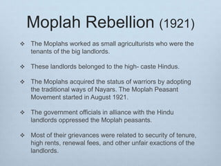 Moplah Rebellion (1921)
 The Moplahs worked as small agriculturists who were the
tenants of the big landlords.
 These landlords belonged to the high- caste Hindus.
 The Moplahs acquired the status of warriors by adopting
the traditional ways of Nayars. The Moplah Peasant
Movement started in August 1921.
 The government officials in alliance with the Hindu
landlords oppressed the Moplah peasants.
 Most of their grievances were related to security of tenure,
high rents, renewal fees, and other unfair exactions of the
landlords.
 