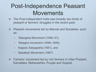 Post-Independence Peasant
Movements
 The Post-independent India saw broadly two kinds of
peasant or farmers’ struggles in the recent past.
 Peasant movements led by Marxist and Socialists- such
as:
 Telangana Movement (1946–51),
 Tebagha movement (1946–1949),
 Kagodu Satyagraha (1951), and
 Naxalbari Movement (1967).
 Farmers’ movement led by rich farmers in Uttar Pradesh,
Karnataka, Maharashtra, Punjab and Gujarat.
 