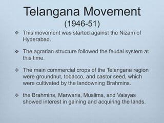 Telangana Movement
(1946-51)
 This movement was started against the Nizam of
Hyderabad.
 The agrarian structure followed the feudal system at
this time.
 The main commercial crops of the Telangana region
were groundnut, tobacco, and castor seed, which
were cultivated by the landowning Brahmins.
 the Brahmins, Marwaris, Muslims, and Vaisyas
showed interest in gaining and acquiring the lands.
 