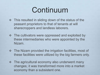 Continuum
 This resulted in sliding down of the status of the
peasant proprietors to that of tenants at will
sharecroppers and landless laborers.
 The cultivators were oppressed and exploited by
these intermediaries who were appointed by the
Nizam.
 The Nizam provided the irrigation facilities, most of
these facilities were utilized by the big farmers only.
 The agricultural economy also underwent many
changes; it was transformed more into a market
economy than a subsistent one.
 