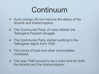 Continuum
 Such change did not improve the status of the
tenants and sharecroppers.
 The Communist Party of India initiated the
Telangana Peasant struggle.
 The Communist Party started working in the
Telangana region from 1936.
 The prices of food and other commodities
increased.
 The year 1946 proved to be a crisis time for both
the tenants and the sharecroppers.
 