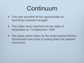 Continuum
 This year provided all the opportunities for
launching a peasant struggle.
 The Indian army marched into the state of
Hyderabad on 13 September 1948.
 The police action taken by the newly framed Central
Government was quick in putting down the peasant
movement.
 