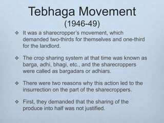 Tebhaga Movement
(1946-49)
 It was a sharecropper’s movement, which
demanded two-thirds for themselves and one-third
for the landlord.
 The crop sharing system at that time was known as
barga, adhi, bhagi, etc., and the sharecroppers
were called as bargadars or adhiars.
 There were two reasons why this action led to the
insurrection on the part of the sharecroppers.
 First, they demanded that the sharing of the
produce into half was not justified.
 