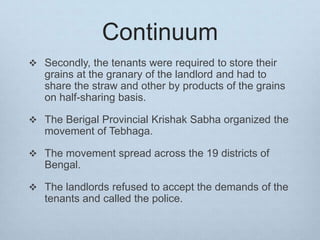 Continuum
 Secondly, the tenants were required to store their
grains at the granary of the landlord and had to
share the straw and other by products of the grains
on half-sharing basis.
 The Berigal Provincial Krishak Sabha organized the
movement of Tebhaga.
 The movement spread across the 19 districts of
Bengal.
 The landlords refused to accept the demands of the
tenants and called the police.
 