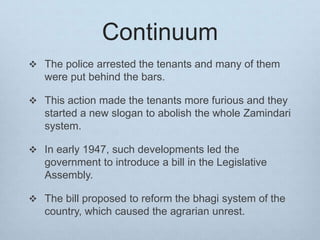 Continuum
 The police arrested the tenants and many of them
were put behind the bars.
 This action made the tenants more furious and they
started a new slogan to abolish the whole Zamindari
system.
 In early 1947, such developments led the
government to introduce a bill in the Legislative
Assembly.
 The bill proposed to reform the bhagi system of the
country, which caused the agrarian unrest.
 