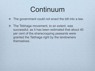 Continuum
 The government could not enact the bill into a law.
 The Tebhaga movement, to an extent, was
successful, as it has been estimated that about 40
per cent of the sharecropping peasants were
granted the Tebhaga right by the landowners
themselves.
 