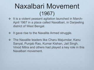 Naxalbari Movement
(1967)
 It is a violent peasant agitation launched in March-
April 1967 in a place called Naxalbari, in Darjeeling
district of West Bengal.
 It gave rise to the Naxalite Armed struggle.
 The Naxalite leaders like Charu Majumdar, Kanu
Sanyal, Punjab Rao, Kumar Kishan, Jail Singh,
Vinod Mitra and others had played a key role in this
Naxalbari movement.
 