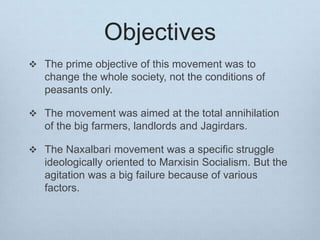 Objectives
 The prime objective of this movement was to
change the whole society, not the conditions of
peasants only.
 The movement was aimed at the total annihilation
of the big farmers, landlords and Jagirdars.
 The Naxalbari movement was a specific struggle
ideologically oriented to Marxisin Socialism. But the
agitation was a big failure because of various
factors.
 