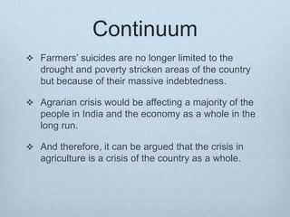 Continuum
 Farmers’ suicides are no longer limited to the
drought and poverty stricken areas of the country
but because of their massive indebtedness.
 Agrarian crisis would be affecting a majority of the
people in India and the economy as a whole in the
long run.
 And therefore, it can be argued that the crisis in
agriculture is a crisis of the country as a whole.
 