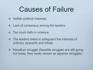 Causes of Failure
 Selfish political interests.
 Lack of consensus among the leaders.
 Too much faith in violence.
 The leaders failed to safeguard the interests of
ordinary peasants and tribals.
 Naxalbari struggle (Naxalite struggle) are still going
but today, they rarely remain as agrarian struggles.
 
