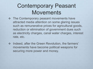 Contemporary Peasant
Movements
 The Contemporary peasant movements have
attracted media attention on some glaring issues
such as remunerative prices for agricultural goods,
reduction or elimination of government dues such
as electricity charges, canal water charges, interest
rate, etc.
 Indeed, after the Green Revolution, the farmers’
movements have become political weapons for
securing more power and money.
 