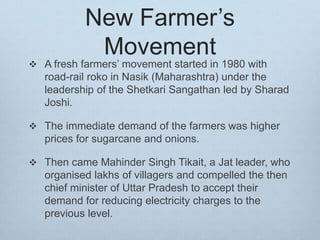 New Farmer’s
Movement
 A fresh farmers’ movement started in 1980 with
road-rail roko in Nasik (Maharashtra) under the
leadership of the Shetkari Sangathan led by Sharad
Joshi.
 The immediate demand of the farmers was higher
prices for sugarcane and onions.
 Then came Mahinder Singh Tikait, a Jat leader, who
organised lakhs of villagers and compelled the then
chief minister of Uttar Pradesh to accept their
demand for reducing electricity charges to the
previous level.
 