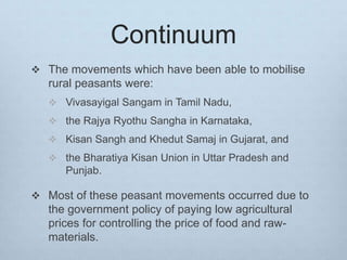 Continuum
 The movements which have been able to mobilise
rural peasants were:
 Vivasayigal Sangam in Tamil Nadu,
 the Rajya Ryothu Sangha in Karnataka,
 Kisan Sangh and Khedut Samaj in Gujarat, and
 the Bharatiya Kisan Union in Uttar Pradesh and
Punjab.
 Most of these peasant movements occurred due to
the government policy of paying low agricultural
prices for controlling the price of food and raw-
materials.
 