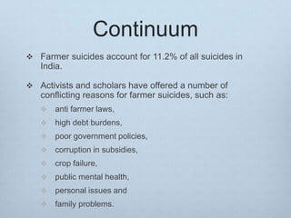 Continuum
 Farmer suicides account for 11.2% of all suicides in
India.
 Activists and scholars have offered a number of
conflicting reasons for farmer suicides, such as:
 anti farmer laws,
 high debt burdens,
 poor government policies,
 corruption in subsidies,
 crop failure,
 public mental health,
 personal issues and
 family problems.
 