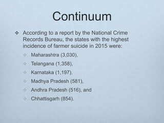 Continuum
 According to a report by the National Crime
Records Bureau, the states with the highest
incidence of farmer suicide in 2015 were:
 Maharashtra (3,030),
 Telangana (1,358),
 Karnataka (1,197),
 Madhya Pradesh (581),
 Andhra Pradesh (516), and
 Chhattisgarh (854).
 