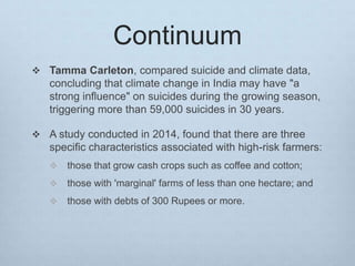 Continuum
 Tamma Carleton, compared suicide and climate data,
concluding that climate change in India may have "a
strong influence" on suicides during the growing season,
triggering more than 59,000 suicides in 30 years.
 A study conducted in 2014, found that there are three
specific characteristics associated with high-risk farmers:
 those that grow cash crops such as coffee and cotton;
 those with 'marginal' farms of less than one hectare; and
 those with debts of 300 Rupees or more.
 