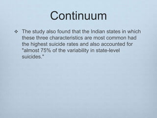Continuum
 The study also found that the Indian states in which
these three characteristics are most common had
the highest suicide rates and also accounted for
"almost 75% of the variability in state-level
suicides."
 