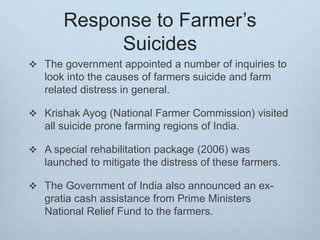Response to Farmer’s
Suicides
 The government appointed a number of inquiries to
look into the causes of farmers suicide and farm
related distress in general.
 Krishak Ayog (National Farmer Commission) visited
all suicide prone farming regions of India.
 A special rehabilitation package (2006) was
launched to mitigate the distress of these farmers.
 The Government of India also announced an ex-
gratia cash assistance from Prime Ministers
National Relief Fund to the farmers.
 