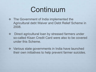 Continuum
 The Government of India implemented the
Agricultural debt Waiver and Debt Relief Scheme in
2008.
 Direct agricultural loan by stressed farmers under
so-called Kisan Credit Card were also to be covered
under this Scheme.
 Various state governments in India have launched
their own initiatives to help prevent farmer suicides.
 