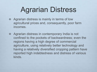 Agrarian Distress
 Agrarian distress is mainly in terms of low
agricultural prices and, consequently, poor farm
incomes.
 Agrarian distress in contemporary India is not
confined to the pockets of backwardness; even the
regions having a high degree of commercial
agriculture, using relatively better technology and
having a relatively diversified cropping pattern have
reported high indebtedness and distress of various
kinds.
 