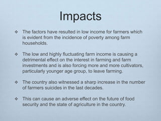 Impacts
 The factors have resulted in low income for farmers which
is evident from the incidence of poverty among farm
households.
 The low and highly fluctuating farm income is causing a
detrimental effect on the interest in farming and farm
investments and is also forcing more and more cultivators,
particularly younger age group, to leave farming.
 The country also witnessed a sharp increase in the number
of farmers suicides in the last decades.
 This can cause an adverse effect on the future of food
security and the state of agriculture in the country.
 