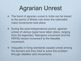 Agrarian Unrest
 The trend of agrarian unrest in India can be traced
to the period of British rule when the nationalist
mass movements took place.
 During the post-independence period, agrarian
unrest of various types have taken place, ranging
from the legendary Telengana movement and the
PEPSU tenant movement to the Naxalite
movement.
 Inequality in living standards caused unrest among
the farmers and they tried to solve this problem
through rebellion and movements.
 