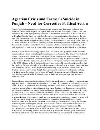 Agrarian Crisis and Farmer’s Suicide in
Punjab – Need for Corrective Political Action
Farmers’ suicide is a consequence of deep –rooted agrarian rural distress as well as of four
important factors: technological, ecological, socio-cultural, and finally policy factors. Suicides
by farmers were first highlighted by the media in the states of Maharashtra, Kerala, Karnataka
and Andhra Pradesh. These were attributed to the poor economic status of the farmers there, in
view of widespread poverty. But then came the reports of suicides by farmers in the grain bowl
of India-Punjab-which was perturbing and quite unexpected in such a prosperous region. So long
as suicide remained an occasional and stray incident, it did not generate much public concern.
But when the incidence showed an upward trend and affected a large section of society, in the
mid-eighties, it became a public issue, to be viewed, studied and analyzed in all its seriousness.
Punjab, a rather small state occupying less than 2 per cent of total geographical area and little
more than 2 per cent of the total population of the country, has earned the title of “India’s bread
basket.” The state was viewed as the most dynamic and progressive state of the country,
particularly on account of its success in the agrarian sector during the green revolution. Of all the
states of India, Punjab’s agricultural growth rate was the highest during the 1960s to the middle
of the 1980s which was the first phase of the green revolution. However, the elation did not last
for very long. After two decades of growth, the green revolution began to lose its magic, and was
followed by the series of crisis. Beginning with the early 1980s, the word crisis became the
dominant mode of representing Punjab. From politics and economics to culture and ecology,
everything seemed to be in a state of crisis in Punjab. At present, the state of Punjab, earlier
regarded as an agriculturally developed region of India, has been passing through a severe
economic crisis.
The paradoxical situation of rising of cost of cultivation with stagnant productivity and minimum
support price reduced returns from agricultural operation. The reduction of differentials between
returns and cost of production, the increasing uncertainty of weather as well as a dependence on
borrowed money at higher rates of interest from moneylenders were the reasons responsible for
increasing the indebtedness among farmers of Punjab. It has compounded problems to the extent
that farmers of Punjab resorted to committing suicides. If we ponder over the root causes of
agrarian crisis and consequent farmers’ suicide in the State, we will find that on the one hand,
commercialization of agriculture, which has become prominent, needs more money to invest and
in the agriculture set up borrowing is a necessity. It is neither objectionable nor a sign of
weakness. But on the other hand, the institutional lending is inadequate and costly and farmers,
particularly small and marginal farmers, have to resort to private non-institutional sources of
finance, which have their own ways to exploit and squeeze the farmers’ net income. The
institutional credit mechanism fails to fulfill the demand for credit in the state in both quantity
and quality. Consequently, farmers live in a vicious cycle of debt, pressure, guilt, and lies that
drive them further into more debt. Therefore, failure of the institutional credit mechanism was
 
