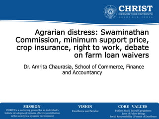 MISSION VISION CORE VALUES
CHRIST is a nurturing ground for an individual’s
holistic development to make effective contribution
to the society in a dynamic environment
Excellence and Service Faith in God | Moral Uprightness
Love of Fellow Beings
Social Responsibility | Pursuit of Excellence
Agrarian distress: Swaminathan
Commission, minimum support price,
crop insurance, right to work, debate
on farm loan waivers
Dr. Amrita Chaurasia, School of Commerce, Finance
and Accountancy
 