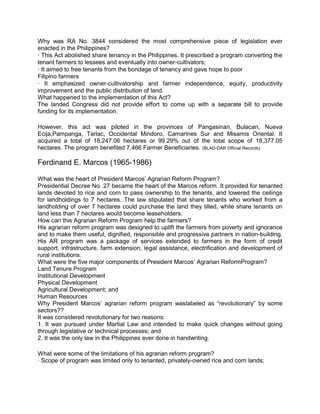 Why was RA No. 3844 considered the most comprehensive piece of legislation ever
enacted in the Philippines?
· This Act abolished share tenancy in the Philippines. It prescribed a program converting the
tenant farmers to lessees and eventually into owner-cultivators;
· It aimed to free tenants from the bondage of tenancy and gave hope to poor
Filipino farmers
· It emphasized owner-cultivatorship and farmer independence, equity, productivity
improvement and the public distribution of land.
What happened to the implementation of this Act?
The landed Congress did not provide effort to come up with a separate bill to provide
funding for its implementation.

However, this act was piloted in the provinces of Pangasinan, Bulacan, Nueva
Ecija,Pampanga, Tarlac, Occidental Mindoro, Camarines Sur and Misamis Oriental. It
acquired a total of 18,247.06 hectares or 99.29% out of the total scope of 18,377.05
hectares. The program benefited 7,466 Farmer Beneficiaries. (BLAD-DAR Official Records)

Ferdinand E. Marcos (1965-1986)

What was the heart of President Marcos’ Agrarian Reform Program?
Presidential Decree No. 27 became the heart of the Marcos reform. It provided for tenanted
lands devoted to rice and corn to pass ownership to the tenants, and lowered the ceilings
for landholdings to 7 hectares. The law stipulated that share tenants who worked from a
landholding of over 7 hectares could purchase the land they tilled, while share tenants on
land less than 7 hectares would become leaseholders.
How can this Agrarian Reform Program help the farmers?
His agrarian reform program was designed to uplift the farmers from poverty and ignorance
and to make them useful, dignified, responsible and progressive partners in nation-building.
His AR program was a package of services extended to farmers in the form of credit
support, infrastructure, farm extension, legal assistance, electrification and development of
rural institutions.
What were the five major components of President Marcos’ Agrarian ReformProgram?
Land Tenure Program
Institutional Development
Physical Development
Agricultural Development; and
Human Resources
Why President Marcos’ agrarian reform program waslabeled as “revolutionary” by some
sectors??
It was considered revolutionary for two reasons:
1. It was pursued under Martial Law and intended to make quick changes without going
through legislative or technical processes; and
2. It was the only law in the Philippines ever done in handwriting.

What were some of the limitations of his agrarian reform program?
· Scope of program was limited only to tenanted, privately-owned rice and corn lands;
 