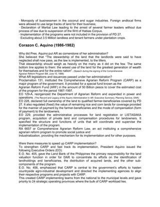 · Monopoly of businessmen in the coconut and sugar industries. Foreign andlocal firms
were allowed to use large tracks of land for their business;
· Declaration of Martial Law leading to the arrest of several farmer leaders without due
process of law due to suspension of the Writ of Habias Corpus.
· Implementation of the programs were not included in the provision of PD 27.
· Excluding about 3.5 Million landless and tenant farmers under plantation crops.

Corazon C. Aquino (1986-1982)

Why did Pres. Aquino put AR as cornerstone of her administration?
She believed that “The stewardship of the land that the landlords were said to have
neglected shall now pass, as the law is implemented, to the tillers.
That stewardship should weigh as heavily on the many as it did on the few. The same
bottom line applies to them: the wisest use of the land for the greatest generation of wealth
for themselves and for the entire nation”. (Speech during the signing of the Comprehensive
Agrarian Reform Program Bill, June 10, 1988)
What AR legislations and issuances passed under her administration?
Proclamation 131, instituted the Comprehensive Agrarian Reform Program (CARP) as a
major program of the government. It provided for a special fund known as the
Agrarian Reform Fund (ARF) in the amount of 50 Billion pesos to cover the estimated cost
of the program for the period 1987-1997.
EO 129-A, reorganized the Department of Agrarian Reform and expanded in power and
operations. (The Record and Legacy of the Aquino Administration in AR: Executive Summary, Planning Service, DAR)
EO 228, declared full ownership of the land to qualified farmer-beneficiaries covered by PD
27. It also regulated (fixed) the value of remaining rice and corn lands for coverage provided
for the manner of payment by the farmer-beneficiaries and the mode of compensation (form
of payment) to the landowners.
EO 229, provided the administrative processes for land registration or LISTASAKA
program, acquisition of private land and compensation procedures for landowners. It
specified the structure and functions of units that will coordinate and supervise the
implementation of the program.
RA 6657 or Comprehensive Agrarian Reform Law, an act instituting a comprehensive
agrarian reform program to promote social justice and
Industrialization, providing the mechanism for its implementation and for other purposes.

Were there measures to speed up CARP implementation?
To strengthen CARP and fast track its implementation, President Aquino issued the
following Executive Orders (EO):
E.O. No. 405, gave the Land Bank of the Philippines the primary responsibility for the land
valuation function in order for DAR to concentrate its efforts on the identification of
landholdings and beneficiaries, the distribution of acquired lands, and the other sub-
components of the program.
E.O. No. 406, emphasized that CARP is central to the government’s efforts to hasten
countryside agro-industrial development and directed the implementing agencies to align
their respective programs and projects with CARP.
This created CARP implementing teams from the national to the municipal levels and gave
priority to 24 strategic operating provinces where the bulk of CARP workload lies.
 