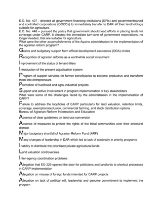E.O. No. 407 - directed all government financing institutions (GFIs) and governmentowned
and controlled corporations (GOCCs) to immediately transfer to DAR all their landholdings
suitable for agriculture.
E.O. No. 448 – pursued the policy that government should lead efforts in placing lands for
coverage under CARP. It directed the immediate turn-over of government reservations, no
longer needed, that are suitable for agriculture.
What were the other accomplishments of the Aquino administration in the implementation of
the agrarian reform program?
Grants and budgetary support from official development assistance (ODA) circles
Recognition of agrarian reforms as a worthwhile social investment
Improvement of the status of tenant-tillers
Introduction of the present adjudication system
Program of support services for farmer beneficiaries to become productive and transform
them into entrepreneurs
Promotion of livelihood and agro-industrial projects
Support and active involvement in program implementation of key stakeholders
What were some of the challenges faced by the administration in the implementation of
CARP?
Failure to address the loopholes of CARP particularly for land valuation, retention limits,
coverage, exemption/exclusion, commercial farming, and stock distribution options
Bureau of Agrarian Reform Information and Education
Absence of clear guidelines on land use conversion
Absence of measures to protect the rights of the tribal communities over their ancestral
domain
Major budgetary shortfall of Agrarian Reform Fund (ARF)
Many changes of leadership in DAR which led to lack of continuity in priority programs
Inability to distribute the prioritized private agricultural lands
Land valuation controversies
Inter-agency coordination problems
Allegation that EO 229 opened the door for politicians and landlords to shortcut processes
in CARP implementation
Allegation on misuse of foreign funds intended for CARP projects
Allegation on lack of political will, leadership and genuine commitment to implement the
program
 